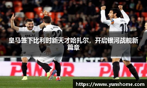 皇马签下比利时新天才哈扎尔，开启银河战舰新篇章